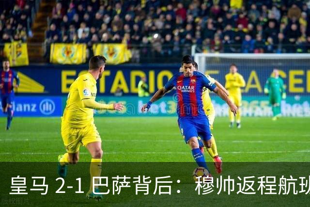皇马 2-1 巴萨背后：穆帅返程航班开启复盘，皇马剑指西甲冠军